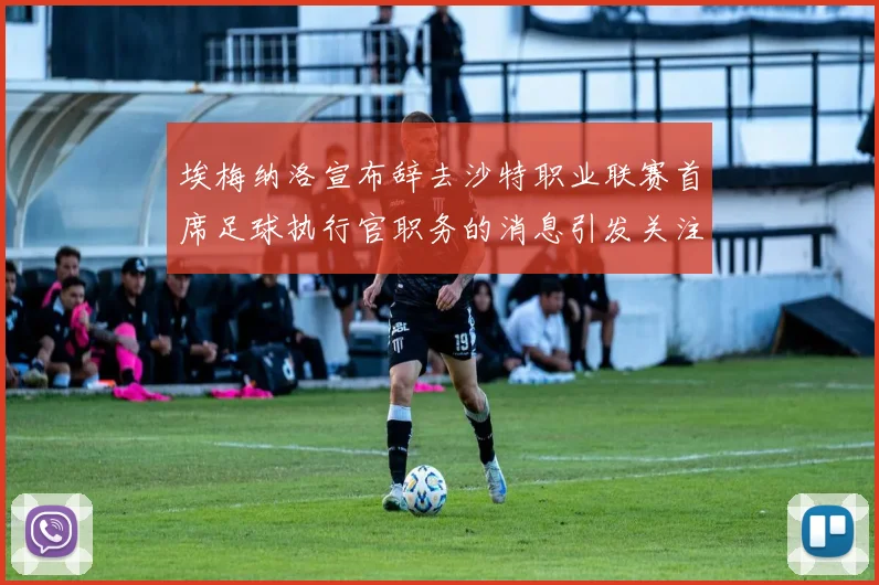 埃梅纳洛宣布辞去沙特职业联赛首席足球执行官职务的消息引发关注
