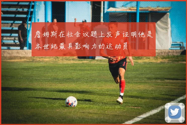 詹姆斯在社会议题上发声证明他是本世纪最具影响力的运动员