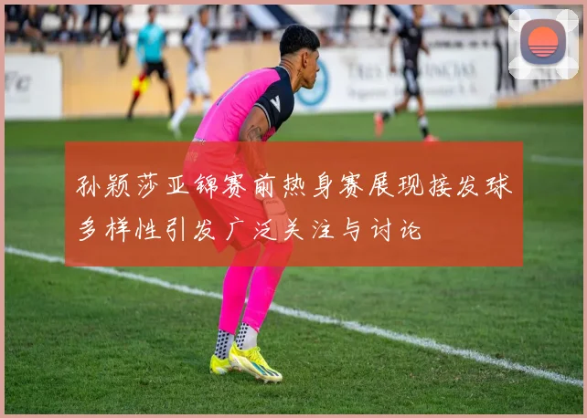 孙颖莎亚锦赛前热身赛展现接发球多样性引发广泛关注与讨论
