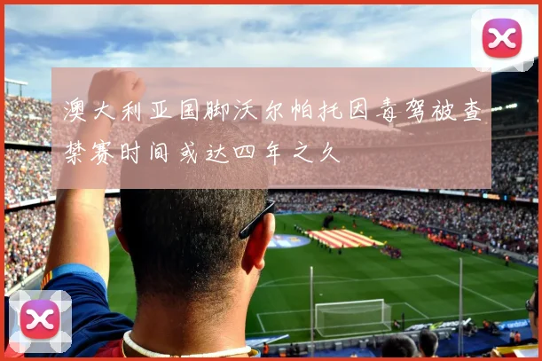 澳大利亚国脚沃尔帕托因毒驾被查禁赛时间或达四年之久