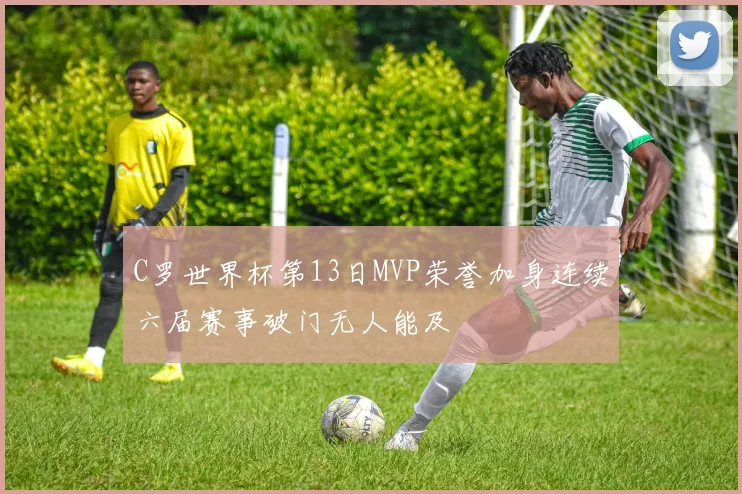 C罗世界杯第13日MVP荣誉加身连续六届赛事破门无人能及