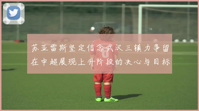 苏亚雷斯坚定信念武汉三镇力争留在中超展现上升阶段的决心与目标