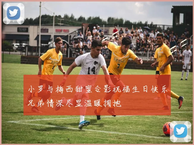 小罗与梅西甜蜜合影祝福生日快乐兄弟情深尽显温暖拥抱