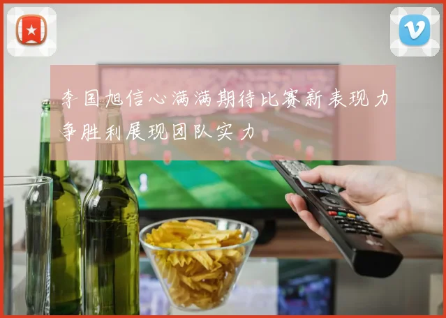 李国旭信心满满期待比赛新表现力争胜利展现团队实力