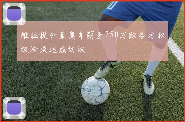 维拉提升莱奥年薪至750万欧各方积极洽谈达成协议