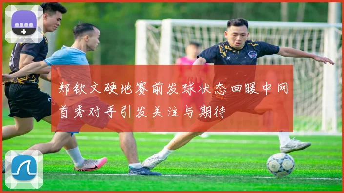郑钦文硬地赛前发球状态回暖中网首秀对手引发关注与期待