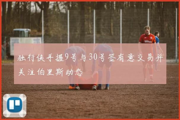 独行侠手握9号与30号签有意交易并关注伯里斯动态