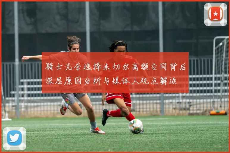 骑士无奈选择米切尔高额合同背后深层原因分析与媒体人观点解读