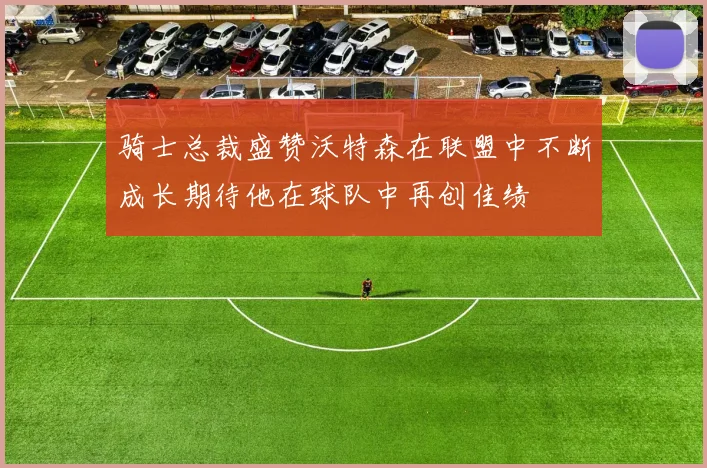 骑士总裁盛赞沃特森在联盟中不断成长期待他在球队中再创佳绩