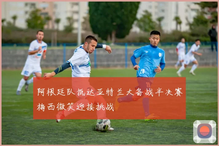 阿根廷队抵达亚特兰大备战半决赛梅西微笑迎接挑战