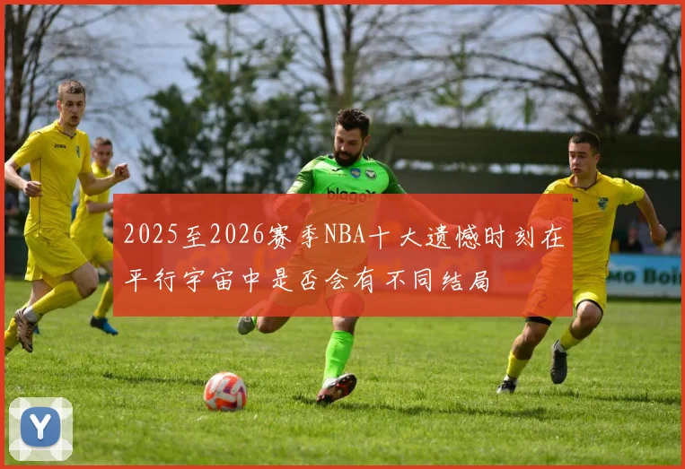 2025至2026赛季NBA十大遗憾时刻在平行宇宙中是否会有不同结局