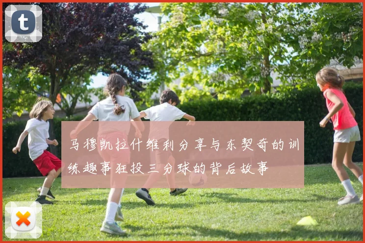 马穆凯拉什维利分享与东契奇的训练趣事狂投三分球的背后故事