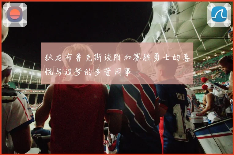 狄龙布鲁克斯谈附加赛胜勇士的喜悦与追梦的多管闲事