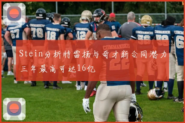 Stein分析特雷杨与奇才新合同潜力三年最高可达16亿