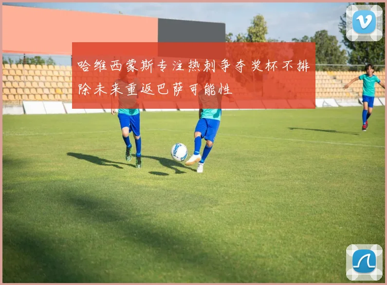 哈维西蒙斯专注热刺争夺奖杯不排除未来重返巴萨可能性