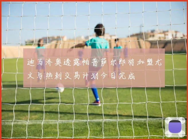 迪马济奥透露帕普萨尔即将加盟尤文与热刺交易计划今日完成