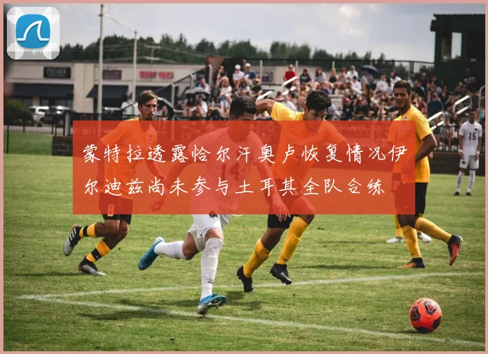 蒙特拉透露恰尔汗奥卢恢复情况伊尔迪兹尚未参与土耳其全队合练