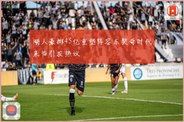 湖人豪掷45亿重塑阵容东契奇时代来临引发热议